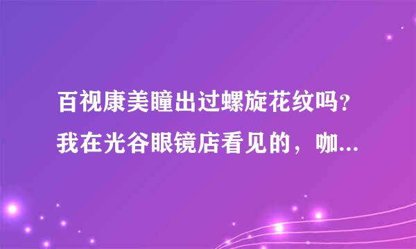 百视康美瞳出过螺旋花纹吗？我在光谷眼镜店看见的，咖啡色螺旋状的花纹，我好怕是高仿的