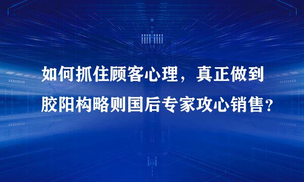 如何抓住顾客心理，真正做到胶阳构略则国后专家攻心销售？