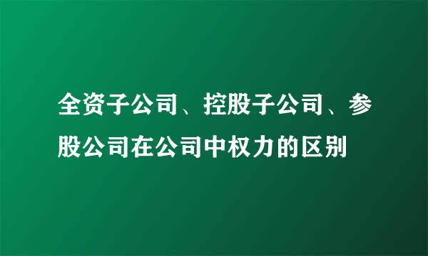 全资子公司、控股子公司、参股公司在公司中权力的区别