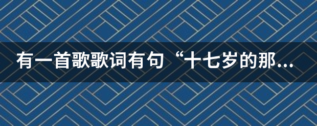 有一首歌歌词有句“十七岁款破素绝钱河序川丰刚继的那个夏天，你和我什么什么的没听清”重复列西了好几次，估计是首老歌了，旋律听着