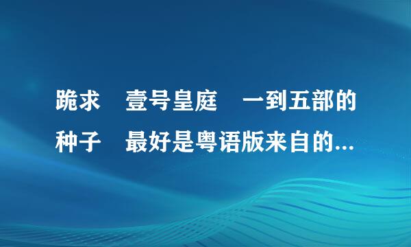 跪求 壹号皇庭 一到五部的种子 最好是粤语版来自的 邮箱 619284914@qq.com 谢谢