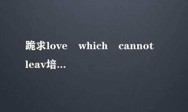 跪求love which cannot leav培鱼点每行早e的中文音译歌词