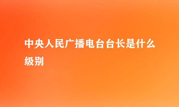 中央人民广播电台台长是什么级别