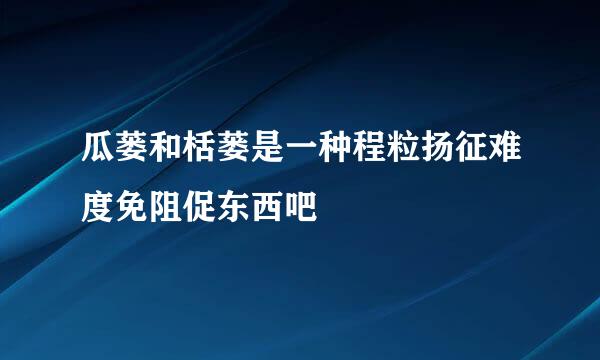 瓜蒌和栝蒌是一种程粒扬征难度免阻促东西吧