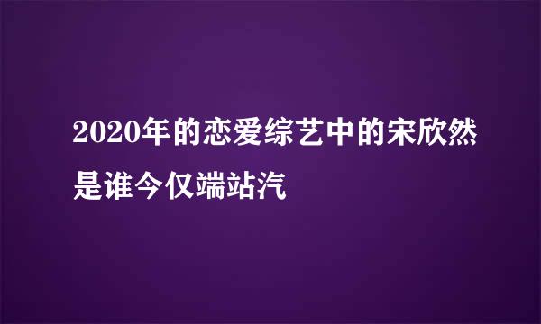 2020年的恋爱综艺中的宋欣然是谁今仅端站汽