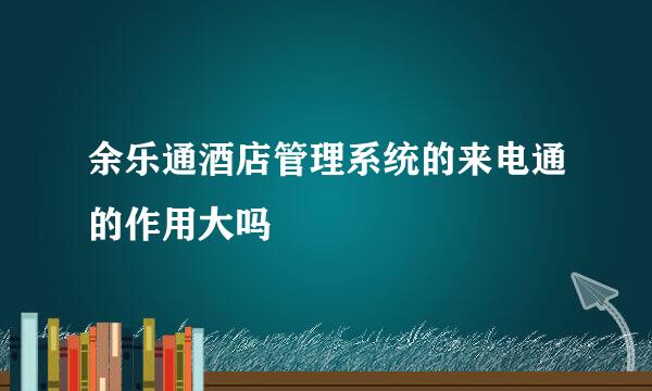 余乐通酒店管理系统的来电通的作用大吗