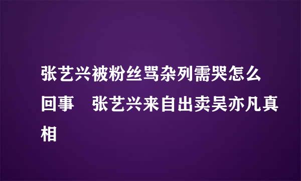 张艺兴被粉丝骂杂列需哭怎么回事 张艺兴来自出卖吴亦凡真相