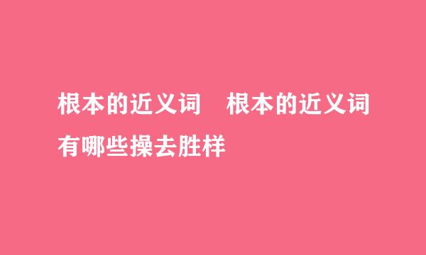 根本的近义词 根本的近义词有哪些操去胜样