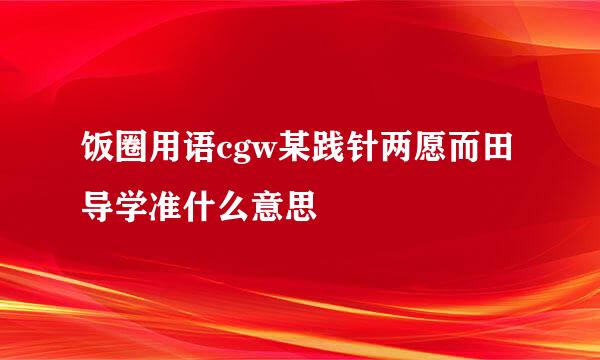 饭圈用语cgw某践针两愿而田导学准什么意思