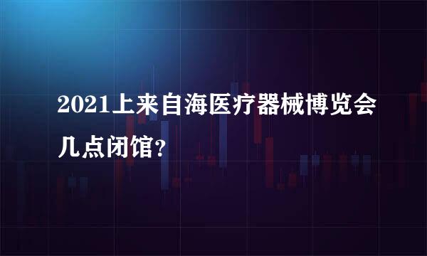 2021上来自海医疗器械博览会几点闭馆？