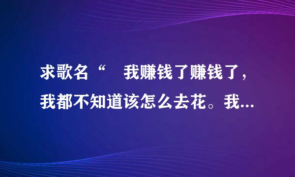 求歌名“ 我赚钱了赚钱了，我都不知道该怎么去花。我左手父查拿个诺基亚，右手拿个摩托罗