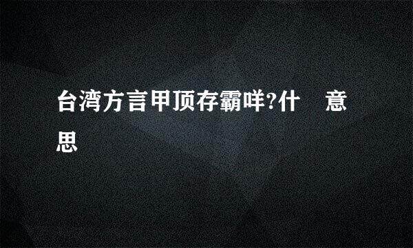 台湾方言甲顶存霸咩?什麼意思