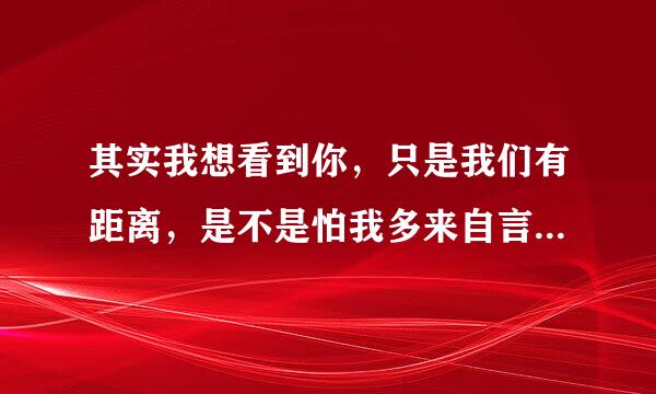 其实我想看到你，只是我们有距离，是不是怕我多来自言语，就会弄错表情 是那一首歌里的歌词啊