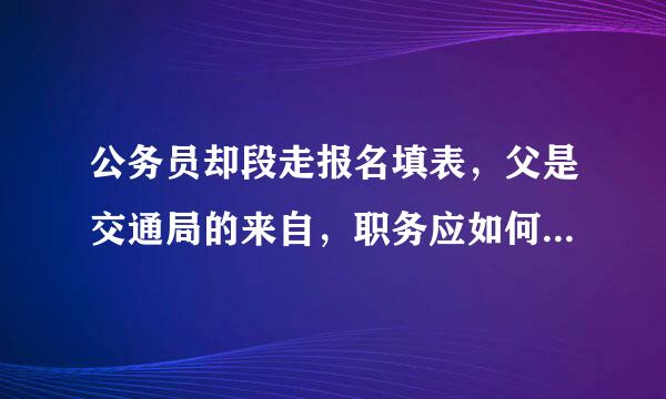 公务员却段走报名填表，父是交通局的来自，职务应如何填?公务员还是职员?