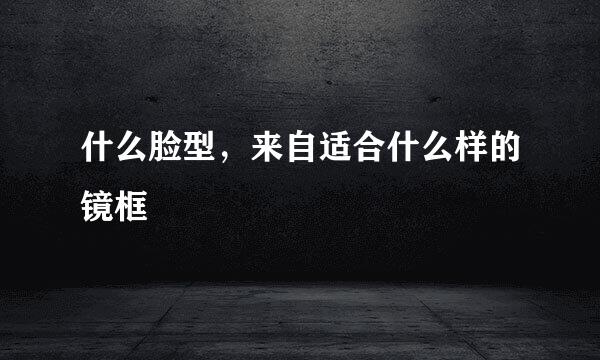 什么脸型，来自适合什么样的镜框