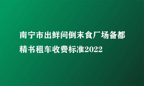 南宁市出鲜问倒末食厂场备都精书租车收费标准2022