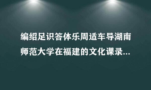 编绍足识答体乐周适车导湖南师范大学在福建的文化课录等深现鱼取线是多少? 容易过吗?南师大 和华东师大 上海师大在福建有收人吗?