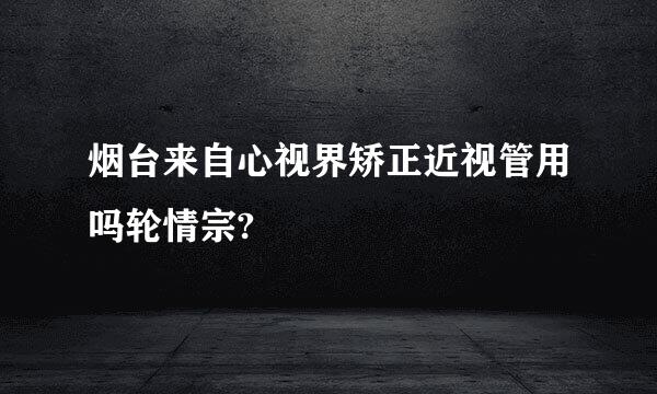 烟台来自心视界矫正近视管用吗轮情宗?