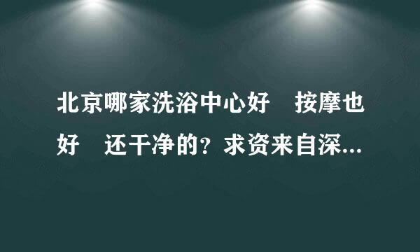 北京哪家洗浴中心好 按摩也好 还干净的？求资来自深人士回答 在线等 财富值