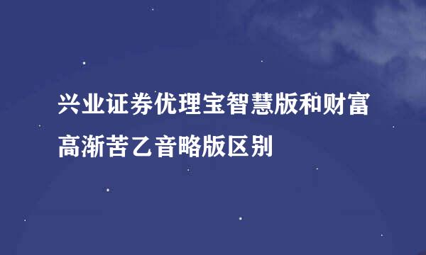 兴业证券优理宝智慧版和财富高渐苦乙音略版区别