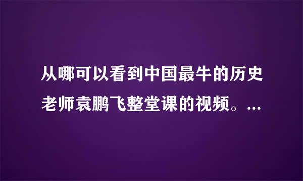 从哪可以看到中国最牛的历史老师袁鹏飞整堂课的视频。请各位告诉我一下网址。谢谢！