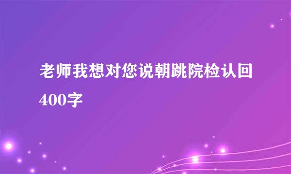 老师我想对您说朝跳院检认回400字