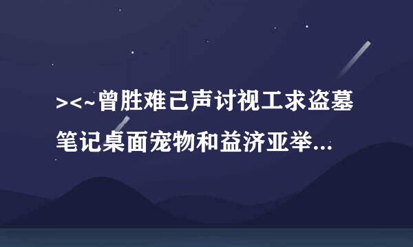 ><~曾胜难己声讨视工求盗墓笔记桌面宠物和益济亚举木尔小哥他们的增补档