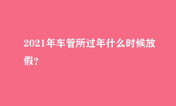 2021年车管所过年什么时候放假？