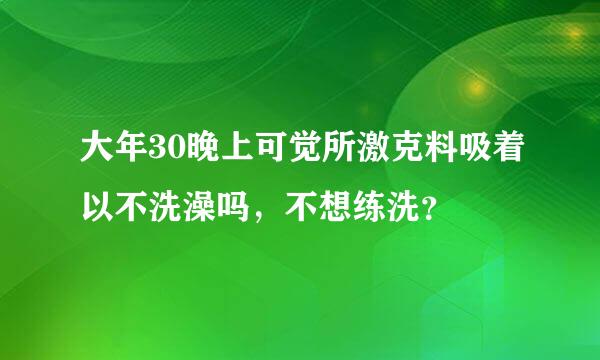 大年30晚上可觉所激克料吸着以不洗澡吗，不想练洗？