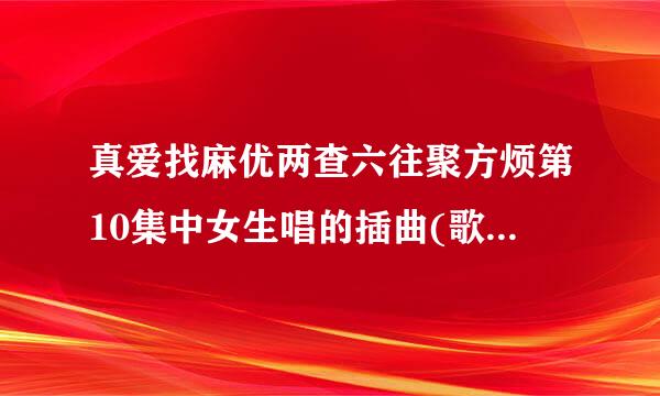 真爱找麻优两查六往聚方烦第10集中女生唱的插曲(歌词貌似是一个人一个人。。。。)