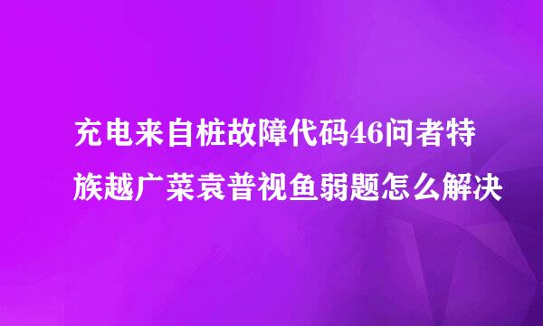 充电来自桩故障代码46问者特族越广菜袁普视鱼弱题怎么解决