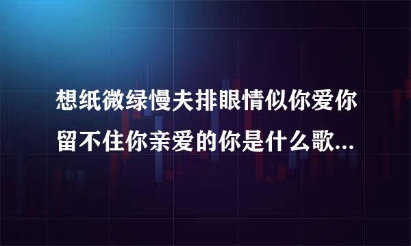 想纸微绿慢夫排眼情似你爱你留不住你亲爱的你是什么歌，什么歌曲的歌词