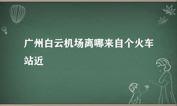 广州白云机场离哪来自个火车站近