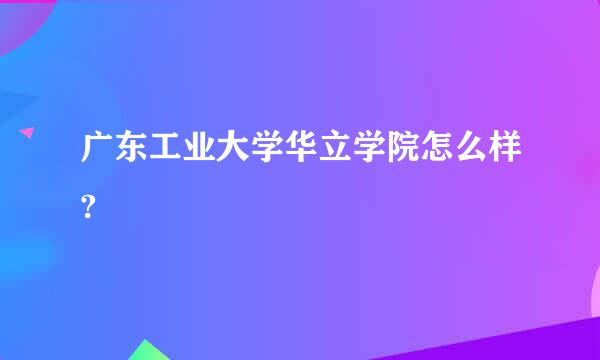 广东工业大学华立学院怎么样?