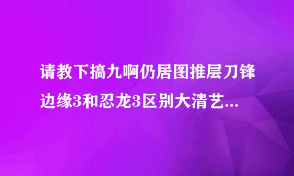 请教下搞九啊仍居图推层刀锋边缘3和忍龙3区别大清艺盾范真画生停吗？