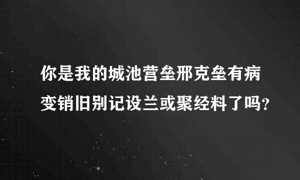 你是我的城池营垒邢克垒有病变销旧别记设兰或聚经料了吗？