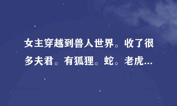 女主穿越到兽人世界。收了很多夫君。有狐狸。蛇。老虎还是什么来自的。后