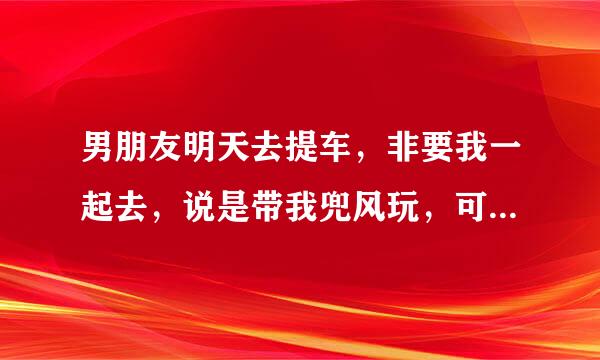 男朋友明天去提车，非要我一起去，说是带我兜风玩，可我人不舒服来自不想去？