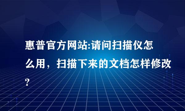 惠普官方网站:请问扫描仪怎么用，扫描下来的文档怎样修改?