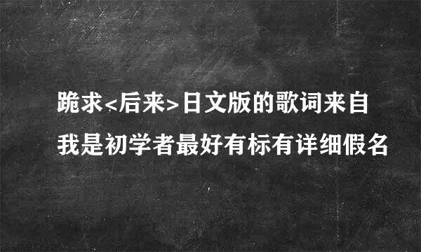 跪求<后来>日文版的歌词来自我是初学者最好有标有详细假名