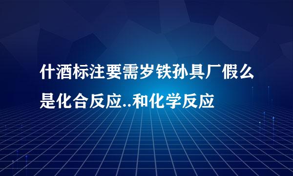 什酒标注要需岁铁孙具厂假么是化合反应..和化学反应