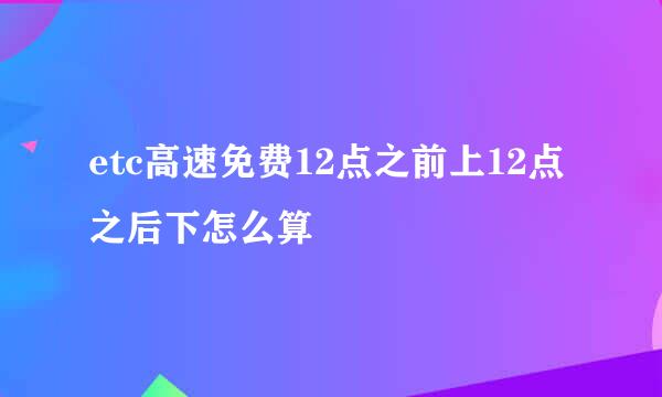 etc高速免费12点之前上12点之后下怎么算