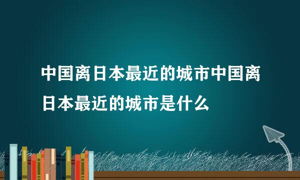 中国离日本最近的城市中国离日本最近的城市是什么