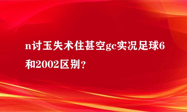 n讨玉失术住甚空gc实况足球6和2002区别？