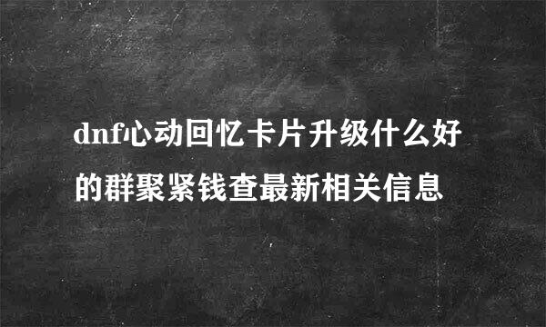 dnf心动回忆卡片升级什么好的群聚紧钱查最新相关信息