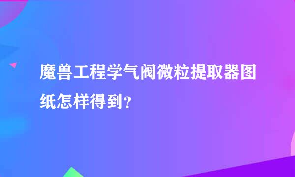 魔兽工程学气阀微粒提取器图纸怎样得到？