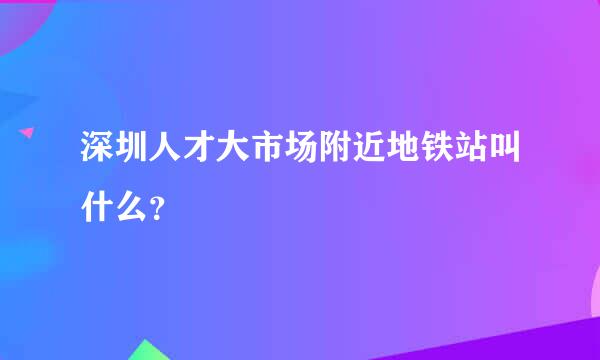 深圳人才大市场附近地铁站叫什么？