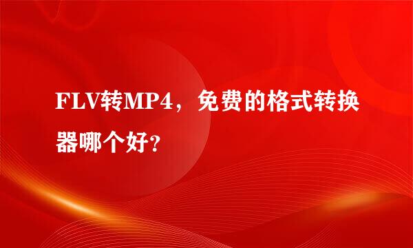 FLV转MP4，免费的格式转换器哪个好？