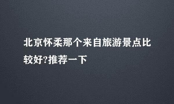 北京怀柔那个来自旅游景点比较好?推荐一下