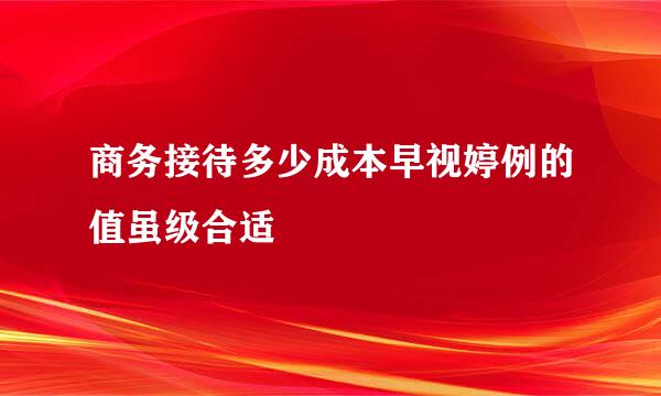 商务接待多少成本早视婷例的值虽级合适